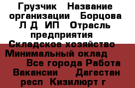 Грузчик › Название организации ­ Борцова Л.Д, ИП › Отрасль предприятия ­ Складское хозяйство › Минимальный оклад ­ 14 000 - Все города Работа » Вакансии   . Дагестан респ.,Кизилюрт г.